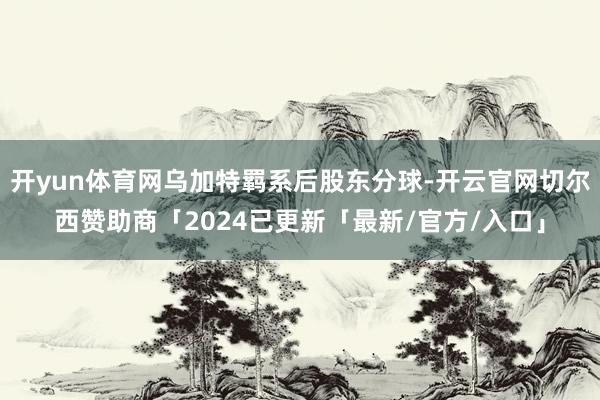 开yun体育网乌加特羁系后股东分球-开云官网切尔西赞助商「2024已更新「最新/官方/入口」