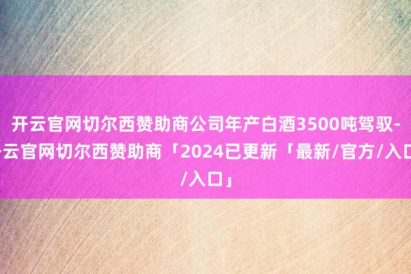 开云官网切尔西赞助商公司年产白酒3500吨驾驭-开云官网切尔西赞助商「2024已更新「最新/官方/入口」