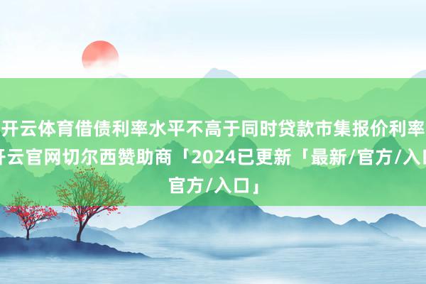 开云体育借债利率水平不高于同时贷款市集报价利率-开云官网切尔西赞助商「2024已更新「最新/官方/入口」