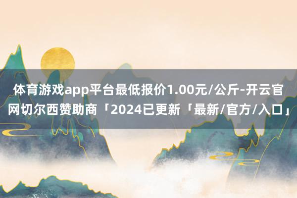 体育游戏app平台最低报价1.00元/公斤-开云官网切尔西赞助商「2024已更新「最新/官方/入口」