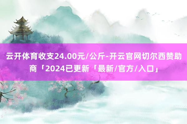 云开体育收支24.00元/公斤-开云官网切尔西赞助商「2024已更新「最新/官方/入口」