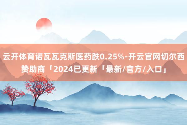 云开体育诺瓦瓦克斯医药跌0.25%-开云官网切尔西赞助商「2024已更新「最新/官方/入口」