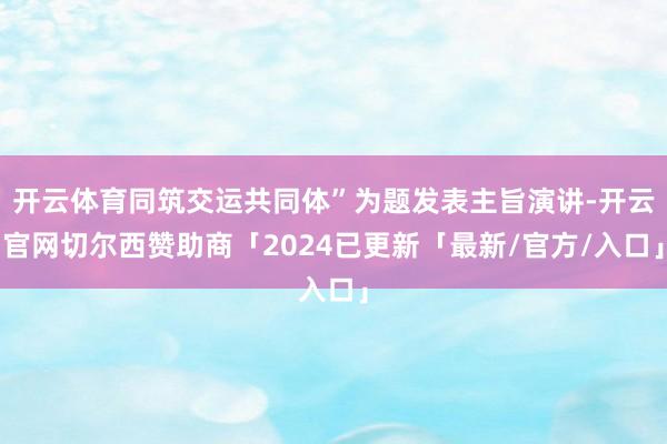 开云体育同筑交运共同体”为题发表主旨演讲-开云官网切尔西赞助商「2024已更新「最新/官方/入口」