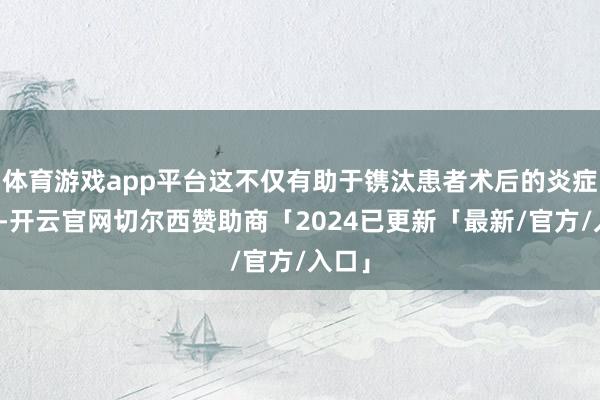 体育游戏app平台这不仅有助于镌汰患者术后的炎症反映-开云官网切尔西赞助商「2024已更新「最新/官方/入口」