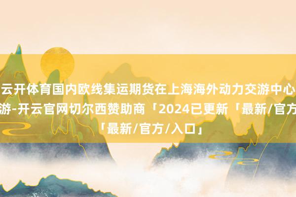 云开体育国内欧线集运期货在上海海外动力交游中心上市交游-开云官网切尔西赞助商「2024已更新「最新/官方/入口」