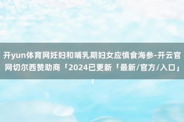 开yun体育网妊妇和哺乳期妇女应慎食海参-开云官网切尔西赞助商「2024已更新「最新/官方/入口」