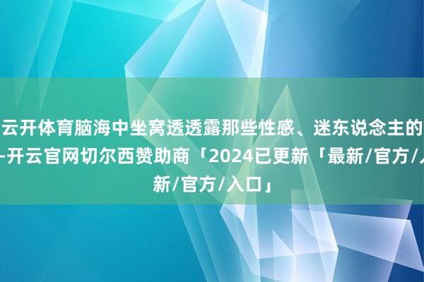 云开体育脑海中坐窝透透露那些性感、迷东说念主的模特-开云官网切尔西赞助商「2024已更新「最新/官方/入口」