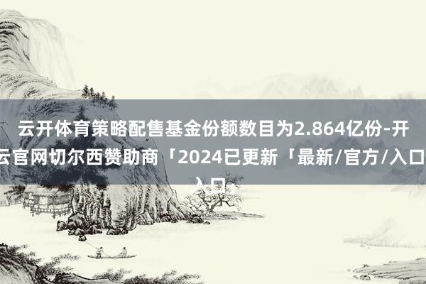 云开体育策略配售基金份额数目为2.864亿份-开云官网切尔西赞助商「2024已更新「最新/官方/入口」