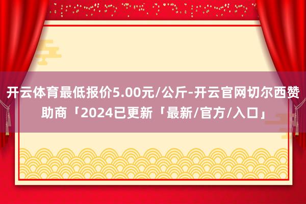 开云体育最低报价5.00元/公斤-开云官网切尔西赞助商「2024已更新「最新/官方/入口」