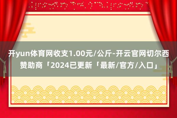 开yun体育网收支1.00元/公斤-开云官网切尔西赞助商「2024已更新「最新/官方/入口」