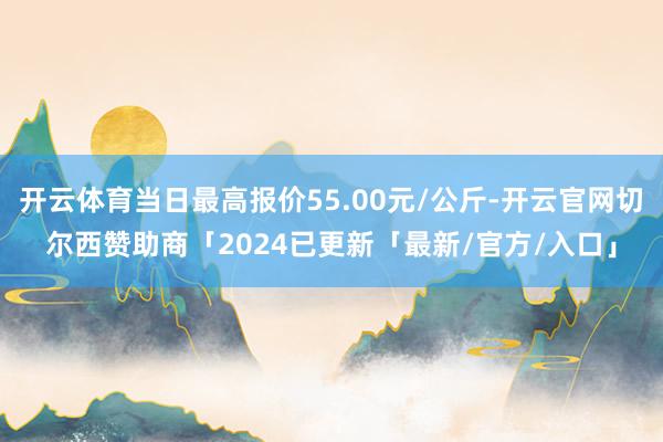 开云体育当日最高报价55.00元/公斤-开云官网切尔西赞助商「2024已更新「最新/官方/入口」