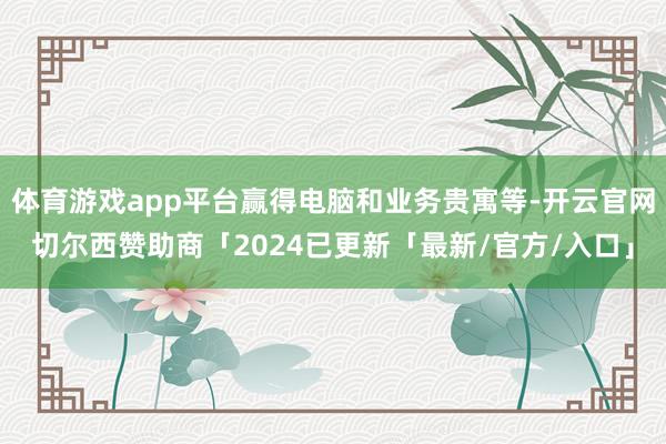 体育游戏app平台赢得电脑和业务贵寓等-开云官网切尔西赞助商「2024已更新「最新/官方/入口」