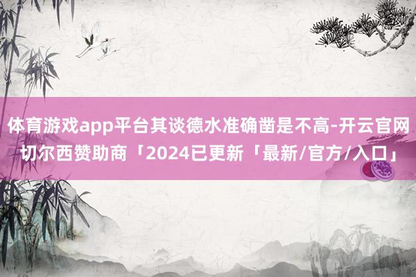 体育游戏app平台其谈德水准确凿是不高-开云官网切尔西赞助商「2024已更新「最新/官方/入口」