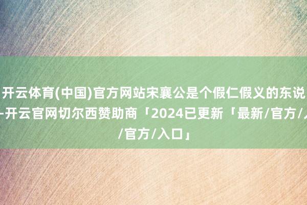 开云体育(中国)官方网站宋襄公是个假仁假义的东说念主-开云官网切尔西赞助商「2024已更新「最新/官方/入口」