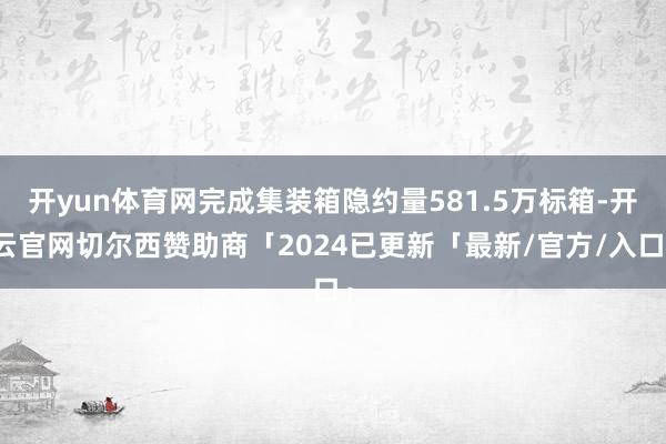 开yun体育网完成集装箱隐约量581.5万标箱-开云官网切尔西赞助商「2024已更新「最新/官方/入口」