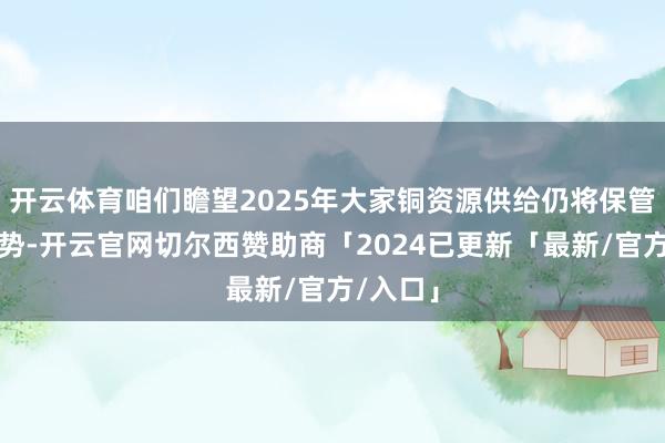 开云体育咱们瞻望2025年大家铜资源供给仍将保管偏紧趋势-开云官网切尔西赞助商「2024已更新「最新/官方/入口」