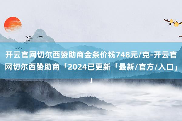 开云官网切尔西赞助商金条价钱748元/克-开云官网切尔西赞助商「2024已更新「最新/官方/入口」