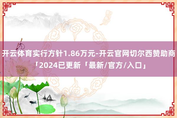 开云体育实行方针1.86万元-开云官网切尔西赞助商「2024已更新「最新/官方/入口」