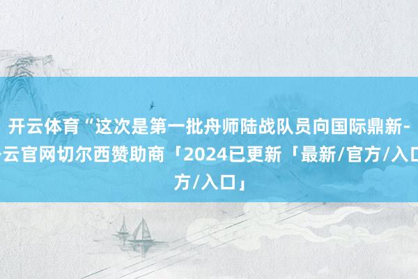 开云体育“这次是第一批舟师陆战队员向国际鼎新-开云官网切尔西赞助商「2024已更新「最新/官方/入口」