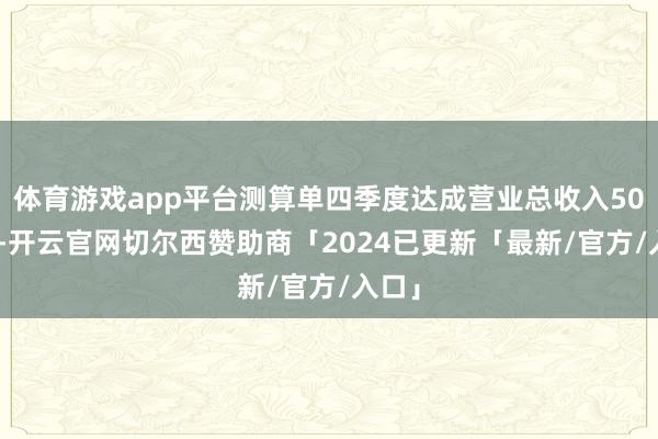 体育游戏app平台测算单四季度达成营业总收入507 亿-开云官网切尔西赞助商「2024已更新「最新/官方/入口」