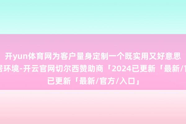 开yun体育网为客户量身定制一个既实用又好意思不雅的家居环境-开云官网切尔西赞助商「2024已更新「最新/官方/入口」