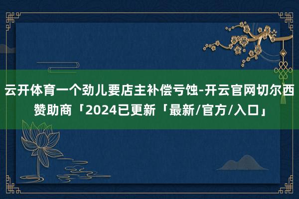 云开体育一个劲儿要店主补偿亏蚀-开云官网切尔西赞助商「2024已更新「最新/官方/入口」