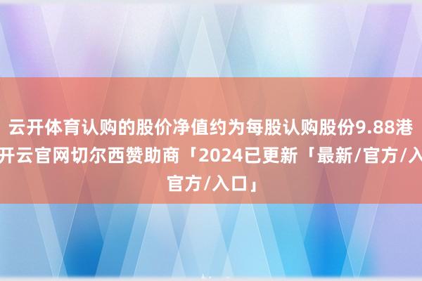 云开体育认购的股价净值约为每股认购股份9.88港元-开云官网切尔西赞助商「2024已更新「最新/官方/入口」