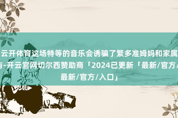 云开体育这场特等的音乐会诱骗了繁多准姆妈和家属的参与-开云官网切尔西赞助商「2024已更新「最新/官方/入口」