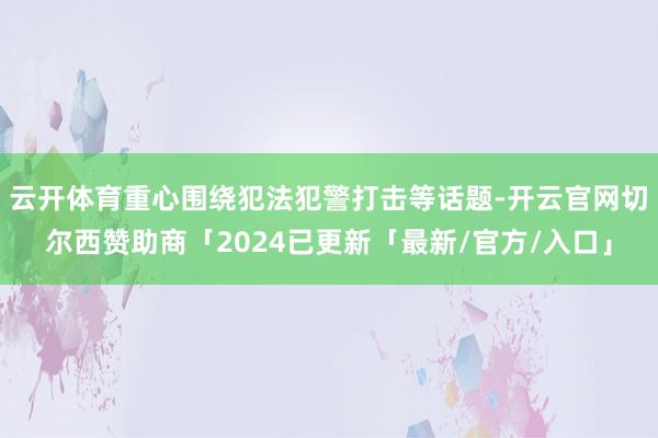 云开体育重心围绕犯法犯警打击等话题-开云官网切尔西赞助商「2024已更新「最新/官方/入口」