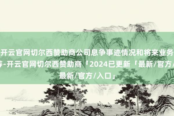 开云官网切尔西赞助商公司息争事迹情况和将来业务发展等-开云官网切尔西赞助商「2024已更新「最新/官方/入口」