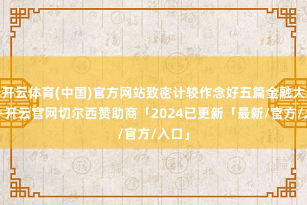 开云体育(中国)官方网站致密计较作念好五篇金融大著作-开云官网切尔西赞助商「2024已更新「最新/官方/入口」