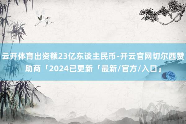 云开体育出资额23亿东谈主民币-开云官网切尔西赞助商「2024已更新「最新/官方/入口」