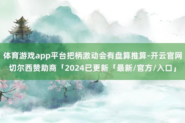 体育游戏app平台把柄激动会有盘算推算-开云官网切尔西赞助商「2024已更新「最新/官方/入口」