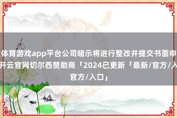 体育游戏app平台公司暗示将进行整改并提交书面申报-开云官网切尔西赞助商「2024已更新「最新/官方/入口」