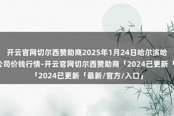 开云官网切尔西赞助商2025年1月24日哈尔滨哈达农副居品有限公司价钱行情-开云官网切尔西赞助商「2024已更新「最新/官方/入口」