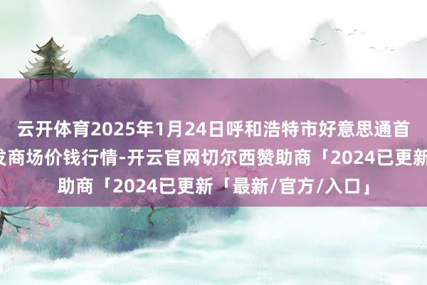 云开体育2025年1月24日呼和浩特市好意思通首府无公害农产物批发商场价钱行情-开云官网切尔西赞助商「2024已更新「最新/官方/入口」