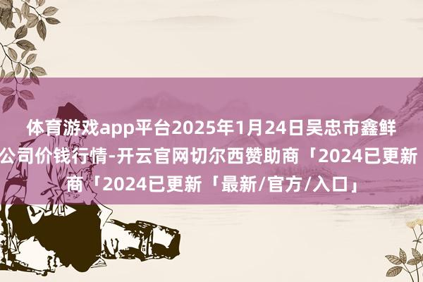 体育游戏app平台2025年1月24日吴忠市鑫鲜农副产物阛阓有限公司价钱行情-开云官网切尔西赞助商「2024已更新「最新/官方/入口」