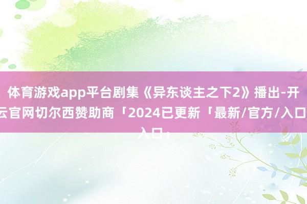 体育游戏app平台剧集《异东谈主之下2》播出-开云官网切尔西赞助商「2024已更新「最新/官方/入口」