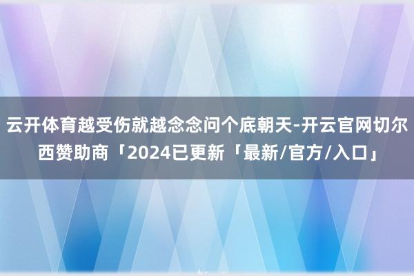 云开体育越受伤就越念念问个底朝天-开云官网切尔西赞助商「2024已更新「最新/官方/入口」