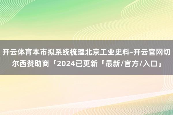 开云体育本市拟系统梳理北京工业史料-开云官网切尔西赞助商「2024已更新「最新/官方/入口」